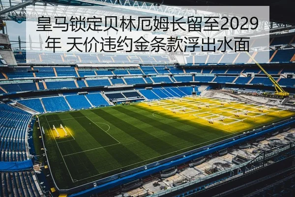 皇马锁定贝林厄姆长留至2029年 天价违约金条款浮出水面