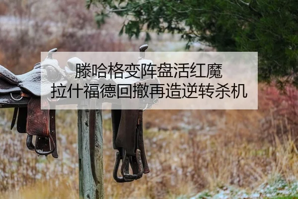 滕哈格变阵盘活红魔 拉什福德回撤再造逆转杀机